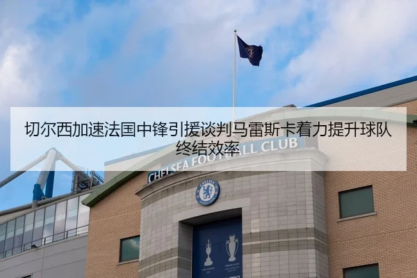 切尔西加速法国中锋引援谈判马雷斯卡着力提升球队终结效率