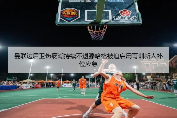 曼联边后卫伤病潮持续不退滕哈格被迫启用青训新人补位应急